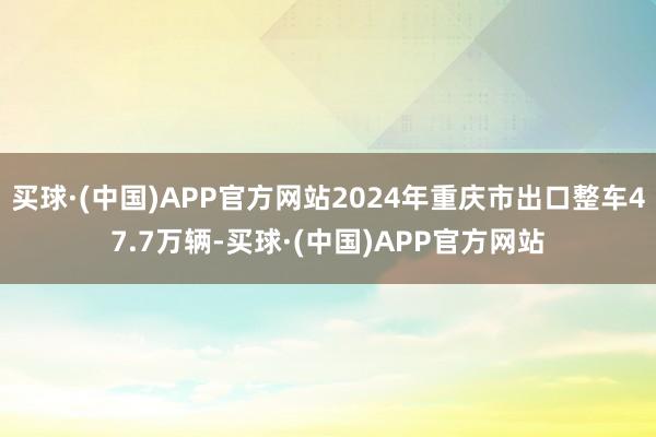 买球·(中国)APP官方网站2024年重庆市出口整车47.7万辆-买球·(中国)APP官方网站