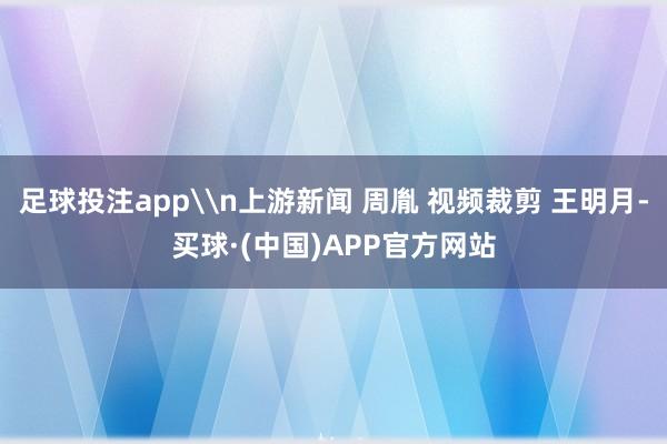 足球投注app\n上游新闻 周胤 视频裁剪 王明月-买球·(中国)APP官方网站